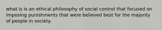 what is is an ethical philosophy of social control that focused on imposing punishments that were believed best for the majority of people in society.