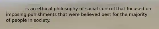 ________ is an ethical philosophy of social control that focused on imposing punishments that were believed best for the majority of people in society.