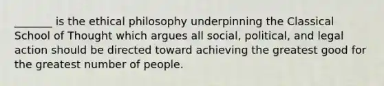 _______ is the ethical philosophy underpinning the Classical School of Thought which argues all social, political, and legal action should be directed toward achieving the greatest good for the greatest number of people.