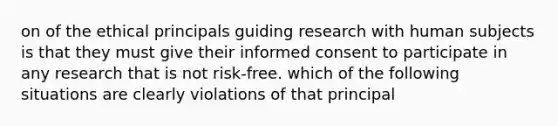 on of the ethical principals guiding research with human subjects is that they must give their informed consent to participate in any research that is not risk-free. which of the following situations are clearly violations of that principal