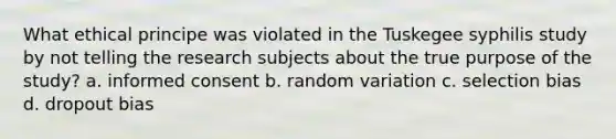 What ethical principe was violated in the Tuskegee syphilis study by not telling the research subjects about the true purpose of the study? a. informed consent b. random variation c. selection bias d. dropout bias