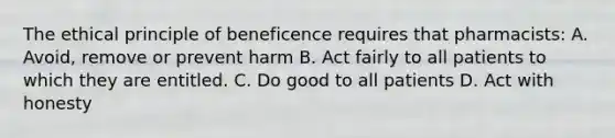 The ethical principle of beneficence requires that pharmacists: A. Avoid, remove or prevent harm B. Act fairly to all patients to which they are entitled. C. Do good to all patients D. Act with honesty