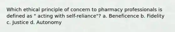 Which ethical principle of concern to pharmacy professionals is defined as " acting with self-reliance"? a. Beneficence b. Fidelity с. Justice d. Autonomy