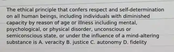 The ethical principle that confers respect and self-determination on all human beings, including individuals with diminished capacity by reason of age or illness including mental, psychological, or physical disorder, unconscious or semiconscious state, or under the influence of a mind-altering substance is A. veracity B. justice C. autonomy D. fidelity