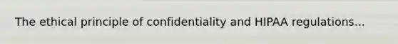 The ethical principle of confidentiality and HIPAA regulations...