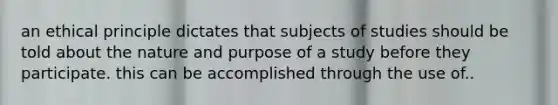 an ethical principle dictates that subjects of studies should be told about the nature and purpose of a study before they participate. this can be accomplished through the use of..