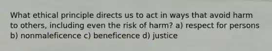 What ethical principle directs us to act in ways that avoid harm to others, including even the risk of harm? a) respect for persons b) nonmaleficence c) beneficence d) justice