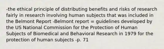 -the ethical principle of distributing benefits and risks of research fairly in research involving human subjects that was included in the Belmont Report -Belmont report = guidelines developed by the US National Commission for the Protection of Human Subjects of Biomedical and Behavioral Research in 1979 for the protection of human subjects -p. 71