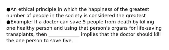 ●An ethical principle in which the happiness of the greatest number of people in the society is considered the greatest ●Example: If a doctor can save 5 people from death by killing one healthy person and using that person's organs for life-saving transplants, then _____________ implies that the doctor should kill the one person to save five.