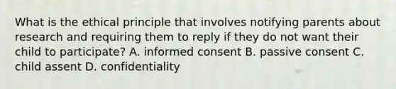 What is the ethical principle that involves notifying parents about research and requiring them to reply if they do not want their child to participate? A. informed consent B. passive consent C. child assent D. confidentiality