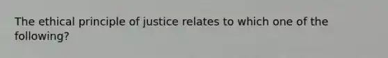 The ethical principle of justice relates to which one of the following?