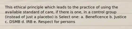 This ethical principle which leads to the practice of using the available standard of care, if there is one, in a control group (instead of just a placebo) is Select one: a. Beneficence b. Justice c. DSMB d. IRB e. Respect for persons