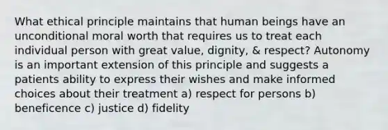 What ethical principle maintains that human beings have an unconditional moral worth that requires us to treat each individual person with great value, dignity, & respect? Autonomy is an important extension of this principle and suggests a patients ability to express their wishes and make informed choices about their treatment a) respect for persons b) beneficence c) justice d) fidelity