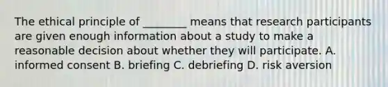 The ethical principle of ________ means that research participants are given enough information about a study to make a reasonable decision about whether they will participate. A. informed consent B. briefing C. debriefing D. risk aversion