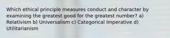 Which ethical principle measures conduct and character by examining the greatest good for the greatest number? a) Relativism b) Universalism c) Categorical Imperative d) Utilitarianism