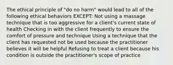 The ethical principle of "do no harm" would lead to all of the following ethical behaviors EXCEPT: Not using a massage technique that is too aggressive for a client's current state of health Checking in with the client frequently to ensure the comfort of pressure and technique Using a technique that the client has requested not be used because the practitioner believes it will be helpful Refusing to treat a client because his condition is outside the practitioner's scope of practice