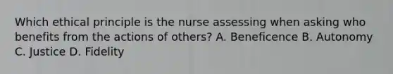 Which ethical principle is the nurse assessing when asking who benefits from the actions of others? A. Beneficence B. Autonomy C. Justice D. Fidelity