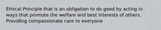 Ethical Principle that is an obligation to do good by acting in ways that promote the welfare and best interests of others. Providing compassionate care to everyone