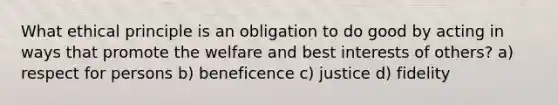 What ethical principle is an obligation to do good by acting in ways that promote the welfare and best interests of others? a) respect for persons b) beneficence c) justice d) fidelity