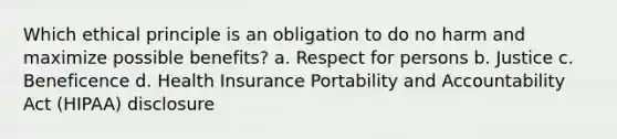 Which ethical principle is an obligation to do no harm and maximize possible benefits? a. Respect for persons b. Justice c. Beneficence d. Health Insurance Portability and Accountability Act (HIPAA) disclosure