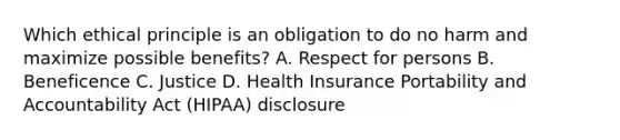 Which ethical principle is an obligation to do no harm and maximize possible benefits? A. Respect for persons B. Beneficence C. Justice D. Health Insurance Portability and Accountability Act (HIPAA) disclosure