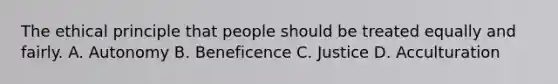 The ethical principle that people should be treated equally and fairly. A. Autonomy B. Beneficence C. Justice D. Acculturation