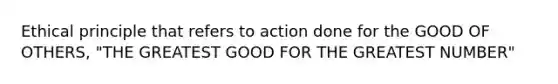 Ethical principle that refers to action done for the GOOD OF OTHERS, "THE GREATEST GOOD FOR THE GREATEST NUMBER"