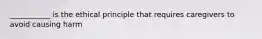 ___________ is the ethical principle that requires caregivers to avoid causing harm