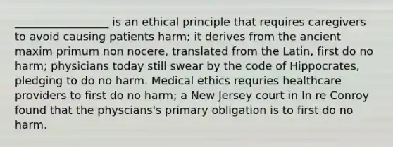 _________________ is an ethical principle that requires caregivers to avoid causing patients harm; it derives from the ancient maxim primum non nocere, translated from the Latin, first do no harm; physicians today still swear by the code of Hippocrates, pledging to do no harm. Medical ethics requries healthcare providers to first do no harm; a New Jersey court in In re Conroy found that the physcians's primary obligation is to first do no harm.