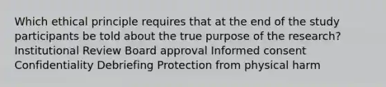 Which ethical principle requires that at the end of the study participants be told about the true purpose of the research? Institutional Review Board approval Informed consent Confidentiality Debriefing Protection from physical harm