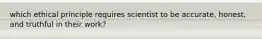 which ethical principle requires scientist to be accurate, honest, and truthful in their work?