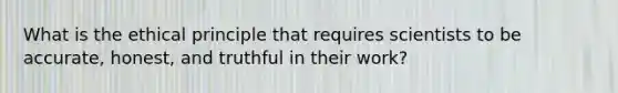 What is the ethical principle that requires scientists to be accurate, honest, and truthful in their work?