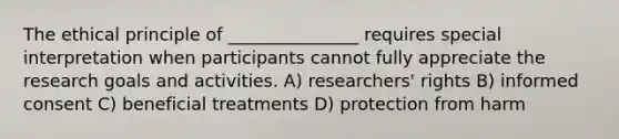 The ethical principle of _______________ requires special interpretation when participants cannot fully appreciate the research goals and activities. A) researchers' rights B) informed consent C) beneficial treatments D) protection from harm