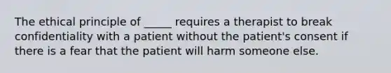 The ethical principle of _____ requires a therapist to break confidentiality with a patient without the patient's consent if there is a fear that the patient will harm someone else.