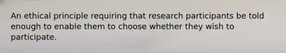 An ethical principle requiring that research participants be told enough to enable them to choose whether they wish to participate.