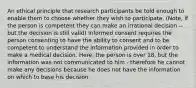 An ethical principle that research participants be told enough to enable them to choose whether they wish to participate. (Note, if the person is competent they can make an irrational decision -- but the decision is still valid) Informed consent requires the person consenting to have the ability to consent and to be competent to understand the information provided in order to make a medical decision. Here, the person is over 18, but the information was not communicated to him - therefore he cannot make any decisions because he does not have the information on which to base his decision.