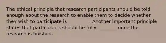 The ethical principle that research participants should be told enough about the research to enable them to decide whether they wish to participate is _________. Another important principle states that participants should be fully ________ once the research is finished.