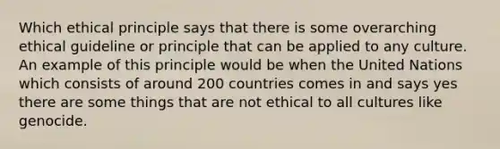 Which ethical principle says that there is some overarching ethical guideline or principle that can be applied to any culture. An example of this principle would be when the United Nations which consists of around 200 countries comes in and says yes there are some things that are not ethical to all cultures like genocide.