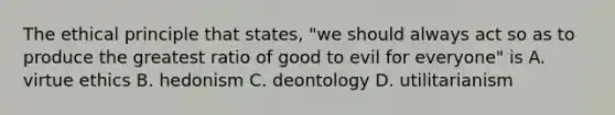 The ethical principle that states, "we should always act so as to produce the greatest ratio of good to evil for everyone" is A. virtue ethics B. hedonism C. deontology D. utilitarianism