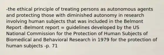 -the ethical principle of treating persons as autonomous agents and protecting those with diminished autonomy in research involving human subjects that was included in the Belmont Report -Belmont report = guidelines developed by the US National Commission for the Protection of Human Subjects of Biomedical and Behavioral Research in 1979 for the protection of human subjects -p. 71