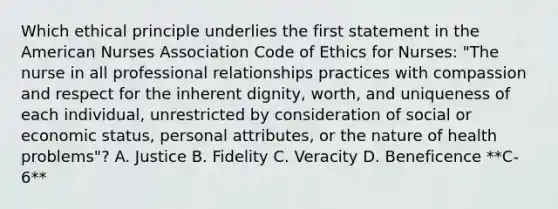 Which ethical principle underlies the first statement in <a href='https://www.questionai.com/knowledge/keiVE7hxWY-the-american' class='anchor-knowledge'>the american</a> Nurses Association <a href='https://www.questionai.com/knowledge/kU0dRLRkkX-code-of-ethics' class='anchor-knowledge'>code of ethics</a> for Nurses: "The nurse in all professional relationships practices with compassion and respect for the inherent dignity, worth, and uniqueness of each individual, unrestricted by consideration of social or economic status, personal attributes, or the nature of health problems"? A. Justice B. Fidelity C. Veracity D. Beneficence **C-6**