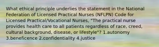 What ethical principle underlies the statement in the National Federation of Licensed Practical Nurses (NFLPN) Code for Licensed Practical/Vocational Nurses, "The practical nurse provides health care to all patients regardless of race, creed, cultural background, disease, or lifestyle"? 1.autonomy 3.beneficence 2.confidentiality 4.justice