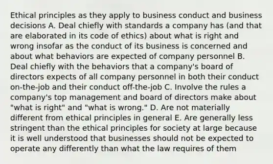 Ethical principles as they apply to business conduct and business decisions A. Deal chiefly with standards a company has (and that are elaborated in its code of ethics) about what is right and wrong insofar as the conduct of its business is concerned and about what behaviors are expected of company personnel B. Deal chiefly with the behaviors that a company's board of directors expects of all company personnel in both their conduct on-the-job and their conduct off-the-job C. Involve the rules a company's top management and board of directors make about "what is right" and "what is wrong." D. Are not materially different from ethical principles in general E. Are generally less stringent than the ethical principles for society at large because it is well understood that businesses should not be expected to operate any differently than what the law requires of them