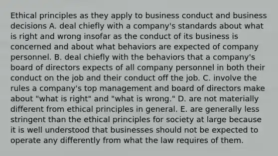 Ethical principles as they apply to business conduct and business decisions A. deal chiefly with a company's standards about what is right and wrong insofar as the conduct of its business is concerned and about what behaviors are expected of company personnel. B. deal chiefly with the behaviors that a company's board of directors expects of all company personnel in both their conduct on the job and their conduct off the job. C. involve the rules a company's top management and board of directors make about "what is right" and "what is wrong." D. are not materially different from ethical principles in general. E. are generally less stringent than the ethical principles for society at large because it is well understood that businesses should not be expected to operate any differently from what the law requires of them.