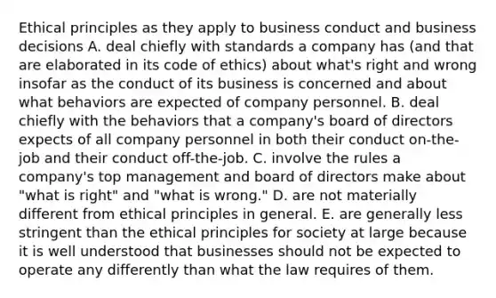 Ethical principles as they apply to business conduct and business decisions A. deal chiefly with standards a company has (and that are elaborated in its code of ethics) about what's right and wrong insofar as the conduct of its business is concerned and about what behaviors are expected of company personnel. B. deal chiefly with the behaviors that a company's board of directors expects of all company personnel in both their conduct on-the-job and their conduct off-the-job. C. involve the rules a company's top management and board of directors make about "what is right" and "what is wrong." D. are not materially different from ethical principles in general. E. are generally less stringent than the ethical principles for society at large because it is well understood that businesses should not be expected to operate any differently than what the law requires of them.