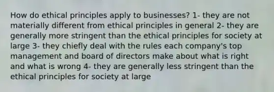 How do ethical principles apply to businesses? 1- they are not materially different from ethical principles in general 2- they are generally more stringent than the ethical principles for society at large 3- they chiefly deal with the rules each company's top management and board of directors make about what is right and what is wrong 4- they are generally less stringent than the ethical principles for society at large