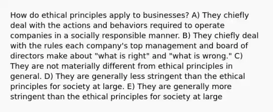 How do ethical principles apply to businesses? A) They chiefly deal with the actions and behaviors required to operate companies in a socially responsible manner. B) They chiefly deal with the rules each company's top management and board of directors make about "what is right" and "what is wrong." C) They are not materially different from ethical principles in general. D) They are generally less stringent than the ethical principles for society at large. E) They are generally more stringent than the ethical principles for society at large