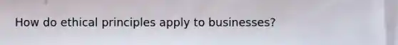 How do ethical principles apply to businesses?