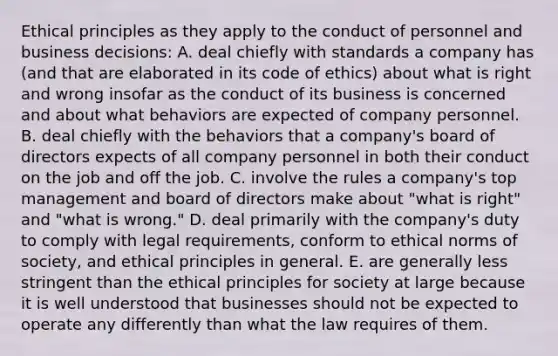 Ethical principles as they apply to the conduct of personnel and business decisions: A. deal chiefly with standards a company has (and that are elaborated in its code of ethics) about what is right and wrong insofar as the conduct of its business is concerned and about what behaviors are expected of company personnel. B. deal chiefly with the behaviors that a company's board of directors expects of all company personnel in both their conduct on the job and off the job. C. involve the rules a company's top management and board of directors make about "what is right" and "what is wrong." D. deal primarily with the company's duty to comply with legal requirements, conform to ethical norms of society, and ethical principles in general. E. are generally less stringent than the ethical principles for society at large because it is well understood that businesses should not be expected to operate any differently than what the law requires of them.