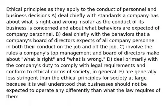 Ethical principles as they apply to the conduct of personnel and business decisions A) deal chiefly with standards a company has about what is right and wrong insofar as the conduct of its business is concerned and about what behaviors are expected of company personnel. B) deal chiefly with the behaviors that a company's board of directors expects of all company personnel in both their conduct on the job and off the job. C) involve the rules a company's top management and board of directors make about "what is right" and "what is wrong." D) deal primarily with the company's duty to comply with legal requirements and conform to ethical norms of society, in general. E) are generally less stringent than the ethical principles for society at large because it is well understood that businesses should not be expected to operate any differently than what the law requires of them